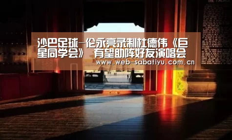 沙巴足球-伦永亮录制杜德伟《巨星同学会》 有望助阵好友演唱会(图4) 沙巴足球